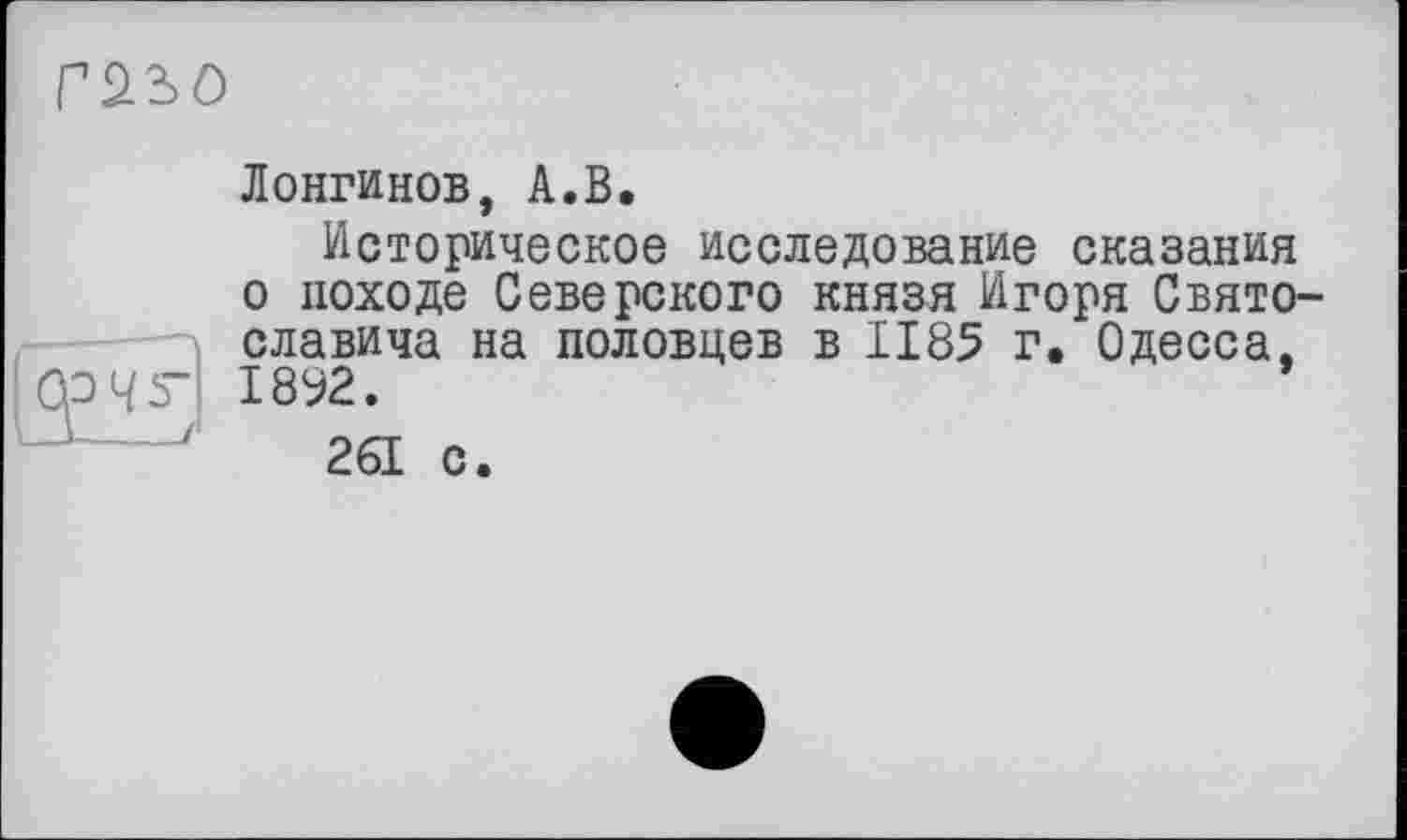 ﻿Гйъо
Лонгинов, А.В.
Историческое исследование сказания о походе Северского князя Игоря Святославича на половцев в 1185 г. Одесса, 1892.
261 с.